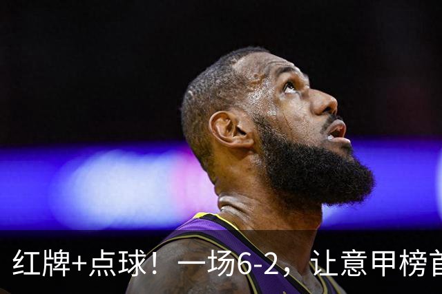 红牌+点球!一场6-2,让意甲榜首易主,9轮不败,新夺冠热门诞生